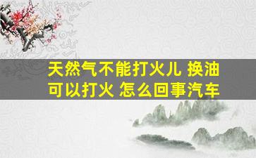 天然气不能打火儿 换油可以打火 怎么回事汽车